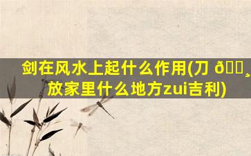剑在风水上起什么作用(刀 🌸 放家里什么地方zui
吉利)